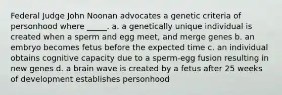 Federal Judge John Noonan advocates a genetic criteria of personhood where _____. a. a genetically unique individual is created when a sperm and egg meet, and merge genes b. an embryo becomes fetus before the expected time c. an individual obtains cognitive capacity due to a sperm-egg fusion resulting in new genes d. a brain wave is created by a fetus after 25 weeks of development establishes personhood