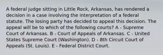 A federal judge sitting in Little Rock, Arkansas, has rendered a decision in a case involving the interpretation of a federal statute. The losing party has decided to appeal this decision. The appeal will be to which of the following courts? A - Supreme Court of Arkansas. B - Court of Appeals of Arkansas. C - United States Supreme Court (Washington). D - 8th Circuit Court of Appeals (St. Louis). E - Federal District Court.