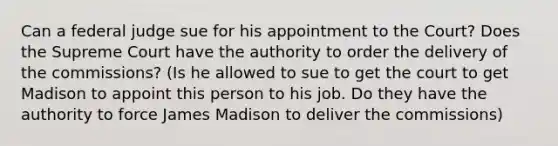 Can a federal judge sue for his appointment to the Court? Does the Supreme Court have the authority to order the delivery of the commissions? (Is he allowed to sue to get the court to get Madison to appoint this person to his job. Do they have the authority to force James Madison to deliver the commissions)