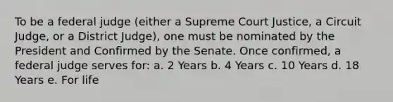 To be a federal judge (either a Supreme Court Justice, a Circuit Judge, or a District Judge), one must be nominated by the President and Confirmed by the Senate. Once confirmed, a federal judge serves for: a. 2 Years b. 4 Years c. 10 Years d. 18 Years e. For life