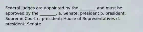 Federal judges are appointed by the ________ and must be approved by the ________. a. Senate; president b. president; Supreme Court c. president; House of Representatives d. president; Senate