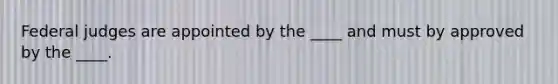 Federal judges are appointed by the ____ and must by approved by the ____.