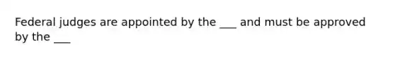 Federal judges are appointed by the ___ and must be approved by the ___