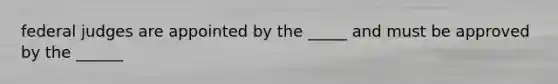 federal judges are appointed by the _____ and must be approved by the ______