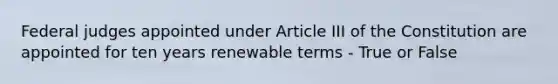 Federal judges appointed under Article III of the Constitution are appointed for ten years renewable terms - True or False