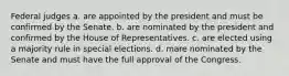 Federal judges a. are appointed by the president and must be confirmed by the Senate. b. are nominated by the president and confirmed by the House of Representatives. c. are elected using a majority rule in special elections. d. mare nominated by the Senate and must have the full approval of the Congress.