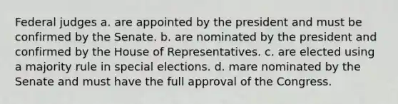 Federal judges a. are appointed by the president and must be confirmed by the Senate. b. are nominated by the president and confirmed by the House of Representatives. c. are elected using a majority rule in special elections. d. mare nominated by the Senate and must have the full approval of the Congress.