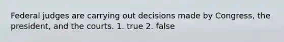 Federal judges are carrying out decisions made by Congress, the president, and the courts. 1. true 2. false