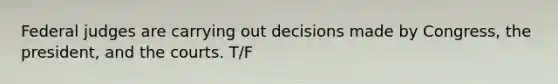 Federal judges are carrying out decisions made by Congress, the president, and the courts. T/F