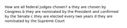 How are all federal judges chosen? a they are chosen by Congress b they are nominated by the President and confirmed by the Senate c they are elected every two years d they are nominated by the Supreme Court