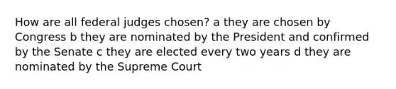 How are all federal judges chosen? a they are chosen by Congress b they are nominated by the President and confirmed by the Senate c they are elected every two years d they are nominated by the Supreme Court