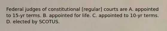 Federal judges of constitutional [regular] courts are A. appointed to 15-yr terms. B. appointed for life. C. appointed to 10-yr terms. D. elected by SCOTUS.