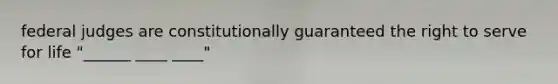 federal judges are constitutionally guaranteed the right to serve for life "______ ____ ____"