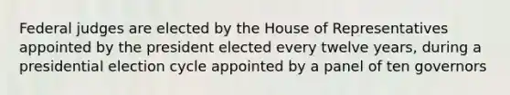 Federal judges are elected by the House of Representatives appointed by the president elected every twelve years, during a presidential election cycle appointed by a panel of ten governors