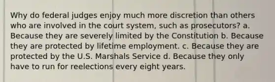 Why do federal judges enjoy much more discretion than others who are involved in the court system, such as prosecutors? a. Because they are severely limited by the Constitution b. Because they are protected by lifetime employment. c. Because they are protected by the U.S. Marshals Service d. Because they only have to run for reelections every eight years.