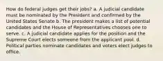 How do federal judges get their jobs? a. A judicial candidate must be nominated by the President and confirmed by the United States Senate b. The president makes a list of potential candidates and the House of Representatives chooses one to serve. c. A judicial candidate applies for the position and the Supreme Court elects someone from the applicant pool. d. Political parties nominate candidates and voters elect judges to office.