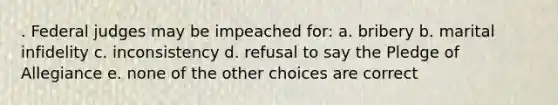 . Federal judges may be impeached for: a. bribery b. marital infidelity c. inconsistency d. refusal to say the Pledge of Allegiance e. none of the other choices are correct