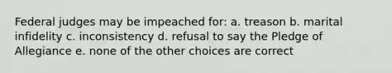 Federal judges may be impeached for: a. treason b. marital infidelity c. inconsistency d. refusal to say the Pledge of Allegiance e. none of the other choices are correct