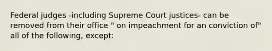 Federal judges -including Supreme Court justices- can be removed from their office " on impeachment for an conviction of" all of the following, except: