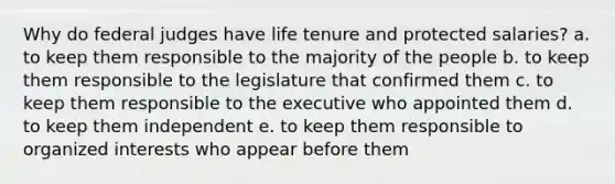 Why do federal judges have life tenure and protected salaries? a. to keep them responsible to the majority of the people b. to keep them responsible to the legislature that confirmed them c. to keep them responsible to the executive who appointed them d. to keep them independent e. to keep them responsible to organized interests who appear before them