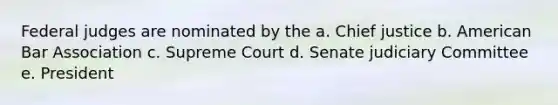 Federal judges are nominated by the a. Chief justice b. American Bar Association c. Supreme Court d. Senate judiciary Committee e. President