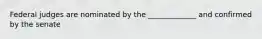 Federal judges are nominated by the _____________ and confirmed by the senate