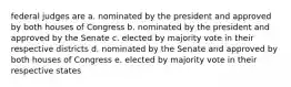 federal judges are a. nominated by the president and approved by both houses of Congress b. nominated by the president and approved by the Senate c. elected by majority vote in their respective districts d. nominated by the Senate and approved by both houses of Congress e. elected by majority vote in their respective states