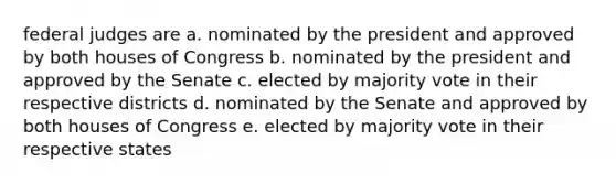 federal judges are a. nominated by the president and approved by both houses of Congress b. nominated by the president and approved by the Senate c. elected by majority vote in their respective districts d. nominated by the Senate and approved by both houses of Congress e. elected by majority vote in their respective states