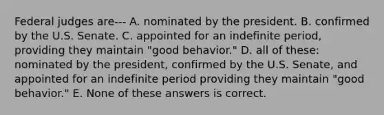 Federal judges are--- A. nominated by the president. B. confirmed by the U.S. Senate. C. appointed for an indefinite period, providing they maintain "good behavior." D. all of these: nominated by the president, confirmed by the U.S. Senate, and appointed for an indefinite period providing they maintain "good behavior." E. None of these answers is correct.