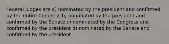 Federal judges are a) nominated by the president and confirmed by the entire Congress b) nominated by the president and confirmed by the Senate c) nominated by the Congress and confirmed by the president d) nominated by the Senate and confirmed by the president