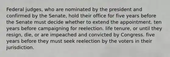 Federal judges, who are nominated by the president and confirmed by the Senate, hold their office for five years before the Senate must decide whether to extend the appointment. ten years before campaigning for reelection. life tenure, or until they resign, die, or are impeached and convicted by Congress. five years before they must seek reelection by the voters in their jurisdiction.