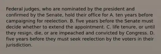 Federal judges, who are nominated by the president and confirmed by the Senate, hold their office for A. ten years before campaigning for reelection. B. five years before the Senate must decide whether to extend the appointment. C. life tenure, or until they resign, die, or are impeached and convicted by Congress. D. five years before they must seek reelection by the voters in their jurisdiction.