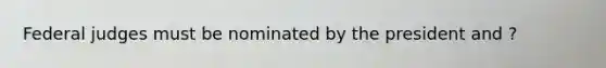 Federal judges must be nominated by the president and ?