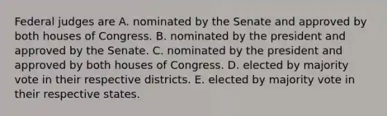 Federal judges are A. nominated by the Senate and approved by both houses of Congress. B. nominated by the president and approved by the Senate. C. nominated by the president and approved by both houses of Congress. D. elected by majority vote in their respective districts. E. elected by majority vote in their respective states.