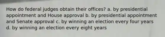 How do federal judges obtain their offices? a. by presidential appointment and House approval b. by presidential appointment and Senate approval c. by winning an election every four years d. by winning an election every eight years