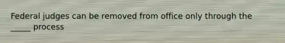 Federal judges can be removed from office only through the _____ process