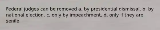 Federal judges can be removed a. by presidential dismissal. b. by national election. c. only by impeachment. d. only if they are senile