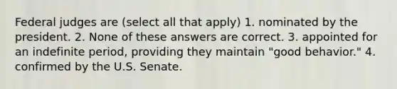 Federal judges are (select all that apply) 1. nominated by the president. 2. None of these answers are correct. 3. appointed for an indefinite period, providing they maintain "good behavior." 4. confirmed by the U.S. Senate.