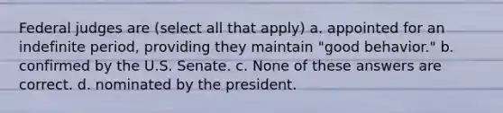 Federal judges are (select all that apply) a. appointed for an indefinite period, providing they maintain "good behavior." b. confirmed by the U.S. Senate. c. None of these answers are correct. d. nominated by the president.