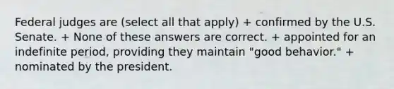 Federal judges are (select all that apply) + confirmed by the U.S. Senate. + None of these answers are correct. + appointed for an indefinite period, providing they maintain "good behavior." + nominated by the president.