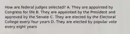 How are federal judges selected? A. They are appointed by Congress for life B. They are appointed by the President and approved by the Senate C. They are elected by the Electoral College every four years D. They are elected by popular vote every eight years