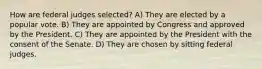 How are federal judges selected? A) They are elected by a popular vote. B) They are appointed by Congress and approved by the President. C) They are appointed by the President with the consent of the Senate. D) They are chosen by sitting federal judges.