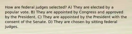 How are federal judges selected? A) They are elected by a popular vote. B) They are appointed by Congress and approved by the President. C) They are appointed by the President with the consent of the Senate. D) They are chosen by sitting federal judges.