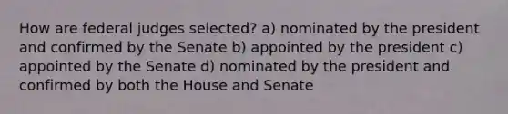 How are federal judges selected? a) nominated by the president and confirmed by the Senate b) appointed by the president c) appointed by the Senate d) nominated by the president and confirmed by both the House and Senate