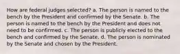 How are federal judges selected? a. The person is named to the bench by the President and confirmed by the Senate. b. The person is named to the bench by the President and does not need to be confirmed. c. The person is publicly elected to the bench and confirmed by the Senate. d. The person is nominated by the Senate and chosen by the President.