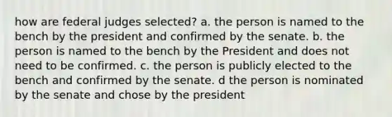 how are federal judges selected? a. the person is named to the bench by the president and confirmed by the senate. b. the person is named to the bench by the President and does not need to be confirmed. c. the person is publicly elected to the bench and confirmed by the senate. d the person is nominated by the senate and chose by the president