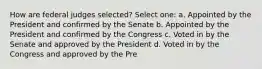 How are federal judges selected? Select one: a. Appointed by the President and confirmed by the Senate b. Appointed by the President and confirmed by the Congress c. Voted in by the Senate and approved by the President d. Voted in by the Congress and approved by the Pre