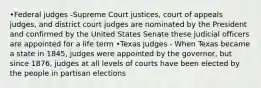 •Federal judges -Supreme Court justices, court of appeals judges, and district court judges are nominated by the President and confirmed by the United States Senate these judicial officers are appointed for a life term •Texas judges - When Texas became a state in 1845, judges were appointed by the governor, but since 1876, judges at all levels of courts have been elected by the people in partisan elections