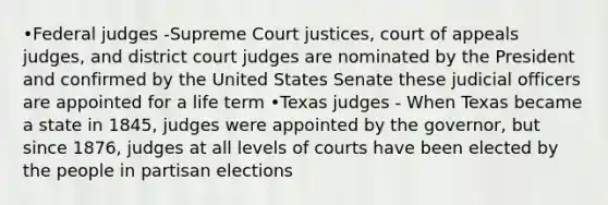 •Federal judges -Supreme Court justices, court of appeals judges, and district court judges are nominated by the President and confirmed by the United States Senate these judicial officers are appointed for a life term •Texas judges - When Texas became a state in 1845, judges were appointed by the governor, but since 1876, judges at all levels of courts have been elected by the people in partisan elections