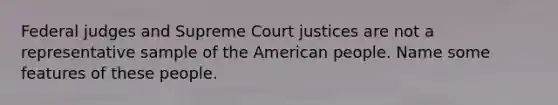 Federal judges and Supreme Court justices are not a representative sample of the American people. Name some features of these people.